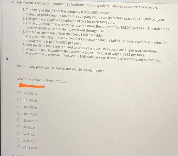 4) TablMor Inc. Company manufactures furniture, including tables. Selected costs are given below:
1. The salary of the CEO of the company is $250,000 per year.
2. Instead of producing the tables, the company could rent its factory space for $85,000 per year.
3. Salespeople are paid a commission of $23 for each table sold.
4. The depreciation on the machines used to make the tables totals $38,000 per year. The machines
have no resale value and do not wear out through use.
5. The tables are made of iron that costs $250 per table.
6. The production line - on which workers are assembling the tables - is supervised by a production-
manager who is paid $67,000 per year.
7. Four machine-hours are required to produce a table, Utility costs are $8 per machine-hour.
8. Wages are paid to workers that assemble tables. The cost of wages is $55 per table.
9. The advertising expense of the year is $180,000 per year. It covers all the company's products.
The company produced 100 tables and sold 80 during the month.
What's the amount of Product Costs ?
O 25.000,00
85.000,00
155.200,00
108.200,00
535.000,00
O 38,000,00
52.040,00
22.000,00
431.840,00
