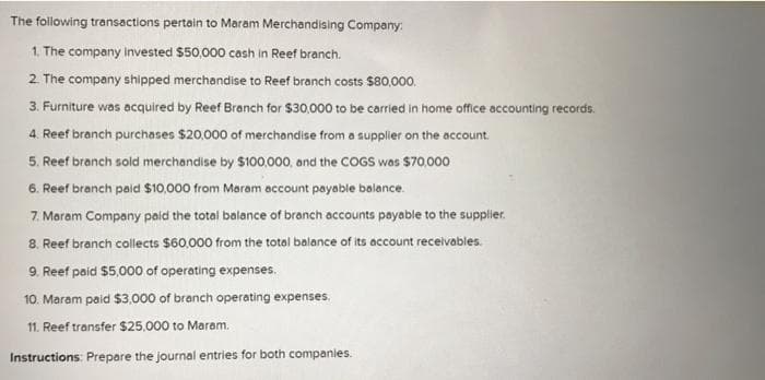 The following transactions pertain to Maram Merchandising Company:
1. The company invested $50,000 cash in Reef branch.
2. The company shipped merchandise to Reef branch costs $80,000.
3. Furniture was acquired by Reef Branch for $30,000 to be carried in home office accounting records.
4. Reef branch purchases $20,000 of merchandise from a supplier on the account.
5. Reef branch sold merchandise by $100,000, and the COGS was $70,000
6. Reef branch paid $10,000 from Maram account payable balance.
7. Maram Company paid the total balance of branch accounts payable to the supplier.
8. Reef branch collects $60.000 from the totol balance of its account receivables.
9. Reef paid $5,000 of operating expenses.
10. Maram paid $3.000 of branch operating expenses.
11. Reef transfer $25.000 to Maram.
Instructions: Prepare the journal entries for both companies.
