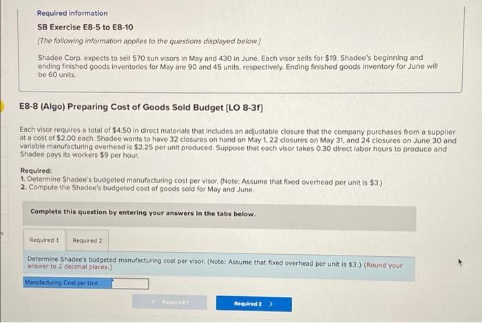 Required information
SB Exercise E8-5 to E8-10
[The following information applies to the questions displayed below.)
Shadee Corp. expects to sell 570 sun visors in May and 430 in June. Each visor seils for $19. Shadee's beginning and
ending finished goods inventories for May are 90 and 45 units, respectively. Ending finished goods Inventory for June will
be 60 units.
E8-8 (Algo) Preparing Cost of Goods Sold Budget (LO 8-31)
Each visor requires a total of $4.50 in direct materials that includes an adjustable closure that the company purchases from a supplier
at a cost of $2.00 each. Shadee wants to have 32 closures on hand on May 1, 22 closures on May 31, and 24 closures on June 30 and
variable manufacturing overhead is $2.25 per unit produced. Suppose that each visor takes 0.30 direct labor hours to produce and
Shadee pays its workers $9 per hour.
Required:
1. Determine Shadee's budgeted manufacturing cost per visor. (Note: Assume that fixed overhead per unit is $3.)
2. Compute the Shadee's budgeted cost of goods sold for May and June.
Complete this question by entering your answers in the tabs below.
Required 1
Required 2
Determine Shadee's budgeted manufacturing cost per visor. (Note: Assume that fixed overhead per unit is $3.) (Round your
answer to 2 decimal places.)
Manufacturing Cost per Unit
equred
Required 2
