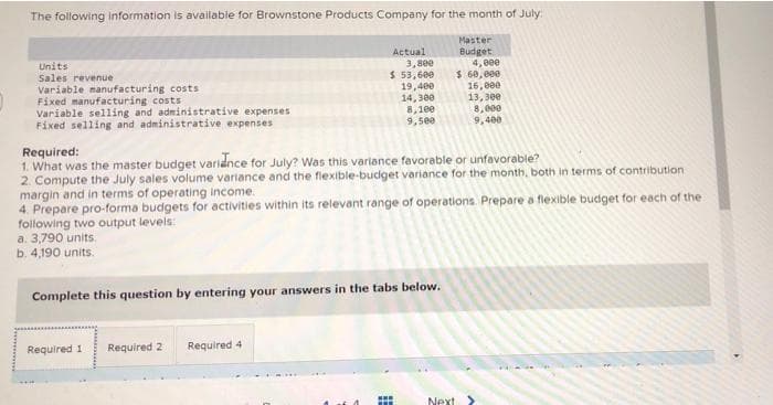 The following information is available for Brownstone Products Company for the month of July:
Master
Actual
Budget
4, eee
$ 60,000
16, e00
Units
Sales revenue
Variable manufacturing costs
Fixed manufacturing costs
Variable selling and administrative expenses
Fixed selling and administrative expenses
3,8ee
$ 53,600
19,400
14,300
8,100
9,see
13, 30e
8, e00
9,400
Required:
1. What was the master budget varidnce for July? Was this variance favorable or unfavorable?
2. Compute the July sales volume variance and the flexible-budget variance for the month, both in terms of contribution
margin and in terms of operating income.
4. Prepare pro-forma budgets for activities within its relevant range of operations. Prepare a flexible budiget for each of the
following two output levels:
a. 3,790 units.
b. 4,190 units.
Complete this question by entering your answers in the tabs below.
Required 1
Required 2
Required 4
..
Next
