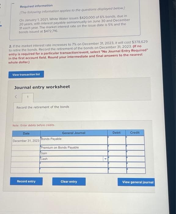 Required information
(The following information applies to the questions displayed below)
On January 1, 2021, White Water issues $420.000 of 6% bonds, due in
20 years, with interest payable semiannually on June 30 and December
31 each year. The market interest rate on the issue date is 5% and the
bonds issued at $472,716.
2. If the market interest rate increases to 7% on December 31, 2023, it will cost $378,629
to retire the bonds. Record the retirement of the bonds on December 31, 2023. (If no
entry is required for a particular transaction/event, select "No Journal Entry Required"
in the first account field. Round your intermediate and final answers to the nearest
whole dollar.)
View transaction list
Journal entry worksheet
Record the retirement of the bonds
Note: Enter debits before crédits.
Date
General Journal
Debit
Credit
Bonds Payable
December 31, 2023
Premium on Bonds Payable
Gain
Cash
Record entry
Clear entry
View general journal
