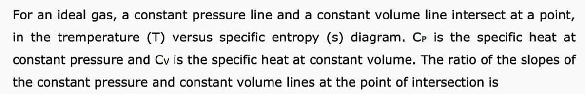 For an ideal gas, a constant pressure line and a constant volume line intersect at a point,
in the tremperature (T) versus specific entropy (s) diagram. CP is the specific heat at
constant pressure and Cv is the specific heat at constant volume. The ratio of the slopes of
the constant pressure and constant volume lines at the point of intersection is

