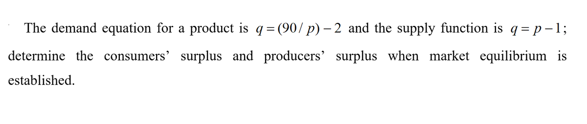 The demand equation for a product is q= (90/ p) – 2 and the supply function is q= p-1;
determine the consumers' surplus and producers' surplus when market equilibrium is
established.
