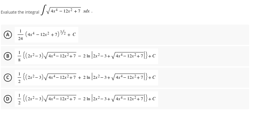 Evaluate the integral / V 4x4 – 12x² +7 xdx .
A
(4x4 – 12x? + 7)/2 + C
-
24
B - {(2x2– 3) /4x+ – 12x²+7 – 2 In |2r? – 3+ /4x4– 12r²+7|}+c
8.
{(2x²– 3) /4x4– 12x²+7 + 2 In |2x²– 3 +/ 4x+– 12x² +7|}+c
2
O ; (212– 3) /4xt– 12x²+7 – 2 In |2x?- 3+ /4x+- 12x²+7|}+C
D
