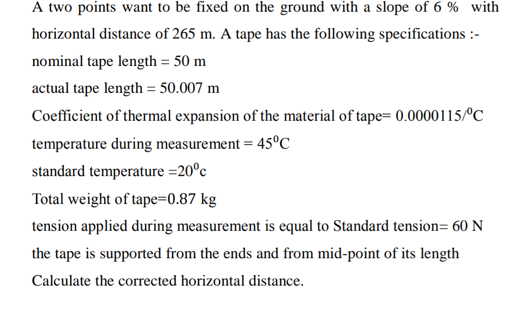 A two points want to be fixed on the ground with a slope of 6 % with
horizontal distance of 265 m. A tape has the following specifications :-
nominal tape length = 50 m
actual tape length = 50.007 m
Coefficient of thermal expansion of the material of tape= 0.0000115/°C
temperature during measurement =
standard temperature =20°c
Total weight of tape=0.87 kg
tension applied during measurement is equal to Standard tension= 60 N
the tape is supported from the ends and from mid-point of its length
Calculate the corrected horizontal distance.
