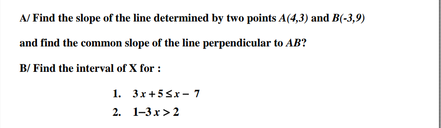 A/ Find the slope of the line determined by two points A(4,3) and B(-3,9)
and find the common slope of the line perpendicular to AB?
B/ Find the interval of X for :
1. 3х+5Sх — 7
2. 1-3х>2
