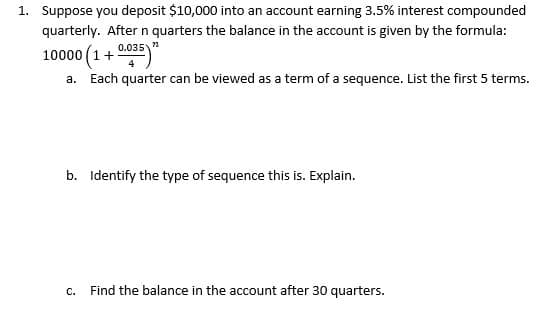 1. Suppose you deposit $10,000 into an account earning 3.5% interest compounded
quarterly. After n quarters the balance in the account is given by the formula:
0.035 "
10000 (1+
a. Each quarter can be viewed as a term of a sequence. List the first 5 terms.
b. Identify the type of sequence this is. Explain.
c. Find the balance in the account after 30 quarters.
