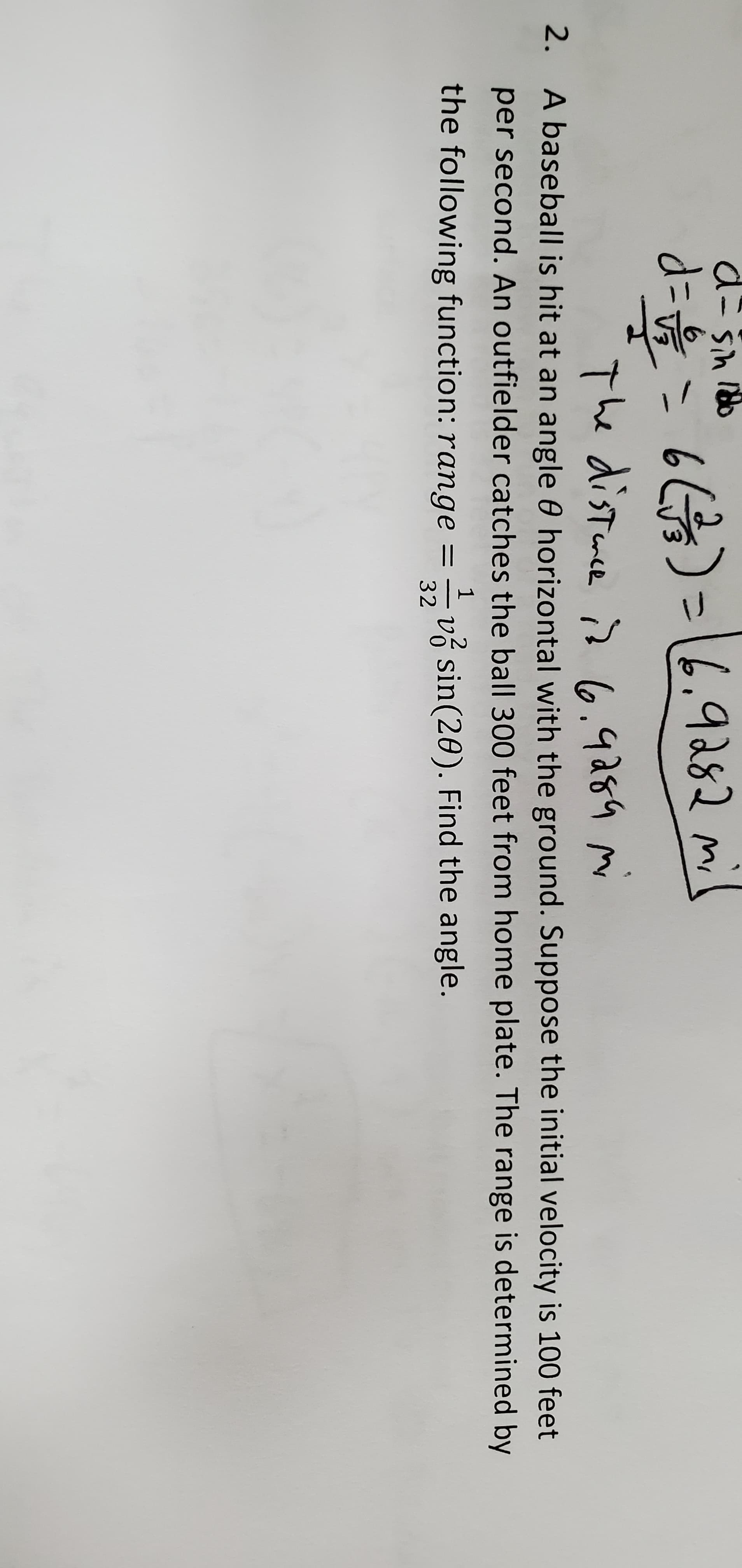 d=D= 66)=16.9282 mi
The distmce is (6.9284
2. A baseball is hit at an angle 0 horizontal with the ground. Suppose the initial velocity is 100 feet
per second. An outfielder catches the ball 300 feet from home plate. The range is determined by
1
the following function: range =
32
v sin(20). Find the angle.
