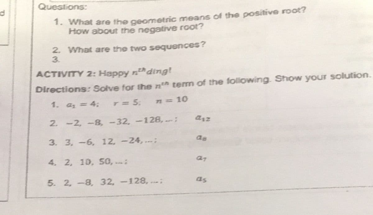 Questions:
1. What are the geometric means of the positive root?
How about the negative root?
2. What are the two sequences?
3.
ACTIVITY 2: Happy nding!
Directions: Solve for the n tem of the foliowing. Show your solution.
4:
T=5;
72=10
1. a1=
arz
2. -2, -8, -32, -128, :
de
3. 3, -6, 12, -24, .;
4. 2, 10, 50, ..:
as
5. 2, -8, 32, -128, .
