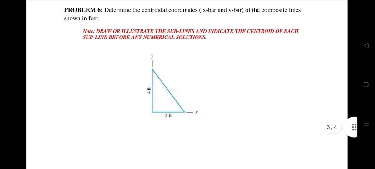 PROBLEM 6: Determine the centroidal coordinates ( x-bar and y-bar) of the composite lines
shown in feet.
Note: DRAW OR ILLUSTRATE THE SUB-LINES AND INDICATE THE CENTROID OF EACH
SUB-LINE BEFORE ANY NUMERICAL SOLUTIONS.
3 ft
3/ 4
