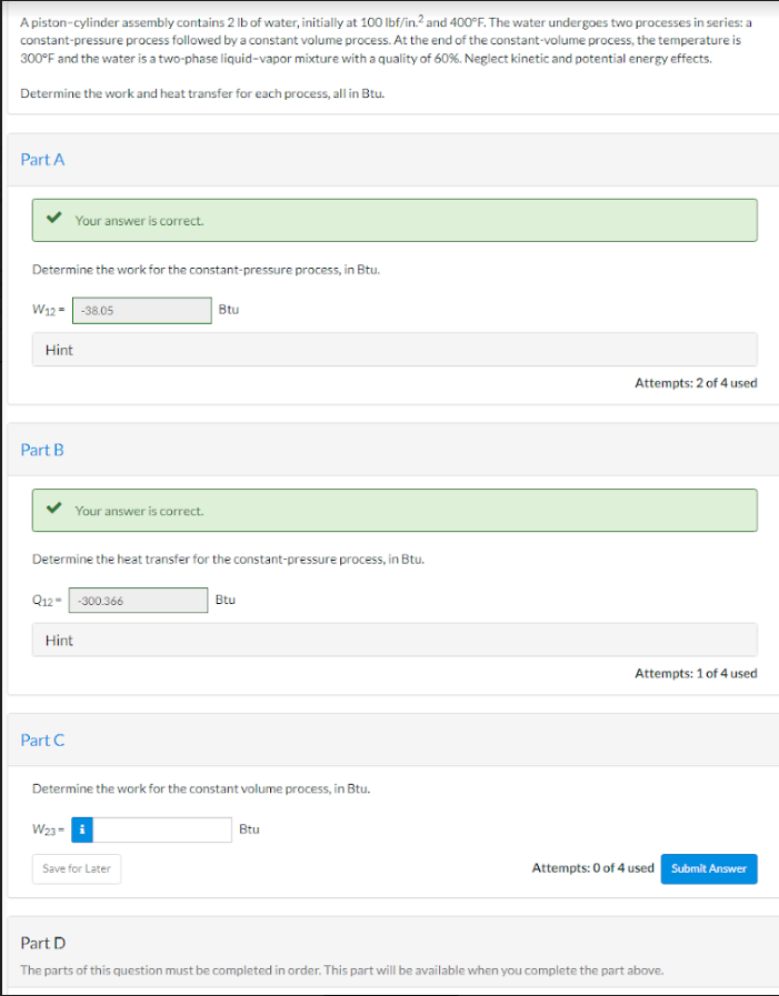 A piston-cylinder assembly contains 2 lb of water, initially at 100 lbf/in.² and 400°F. The water undergoes two processes in series: a
constant-pressure process followed by a constant volume process. At the end of the constant-volume process, the temperature is
300°F and the water is a two-phase liquid-vapor mixture with a quality of 60%. Neglect kinetic and potential energy effects.
Determine the work and heat transfer for each process, all in Btu.
Part A
Determine the work for the constant-pressure process, in Btu.
W12-38.05
Your answer is correct.
Hint
Part B
Your answer is correct.
Determine the heat transfer for the constant-pressure process, in Btu.
Q12--300.366
Part C
Hint
W23-
Btu
Determine the work for the constant volume process, in Btu.
Save for Later
Btu
Btu
Attempts: 2 of 4 used
Attempts: 1 of 4 used
Attempts: 0 of 4 used Submit Answer
Part D
The parts of this question must be completed in order. This part will be available when you complete the part above.