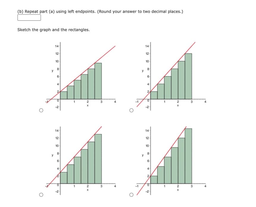 (b) Repeat part (a) using left endpoints. (Round your answer to two decimal places.)
Sketch the graph and the rectangles.
y
12-
10
to d
12-
10-
8
1
1
2
X
2
XN
3
3
14
12
10
2
P 2
12
10
4
2₂
Pa
0
2
X
2
XN
X
3
3