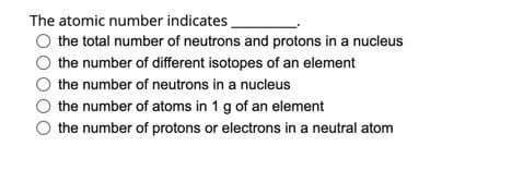 The atomic number indicates_
the total number of neutrons and protons in a nucleus
the number of different isotopes of an element
the number of neutrons in a nucleus
O the number of atoms in 1 g of an element
the number of protons or electrons in a neutral atom