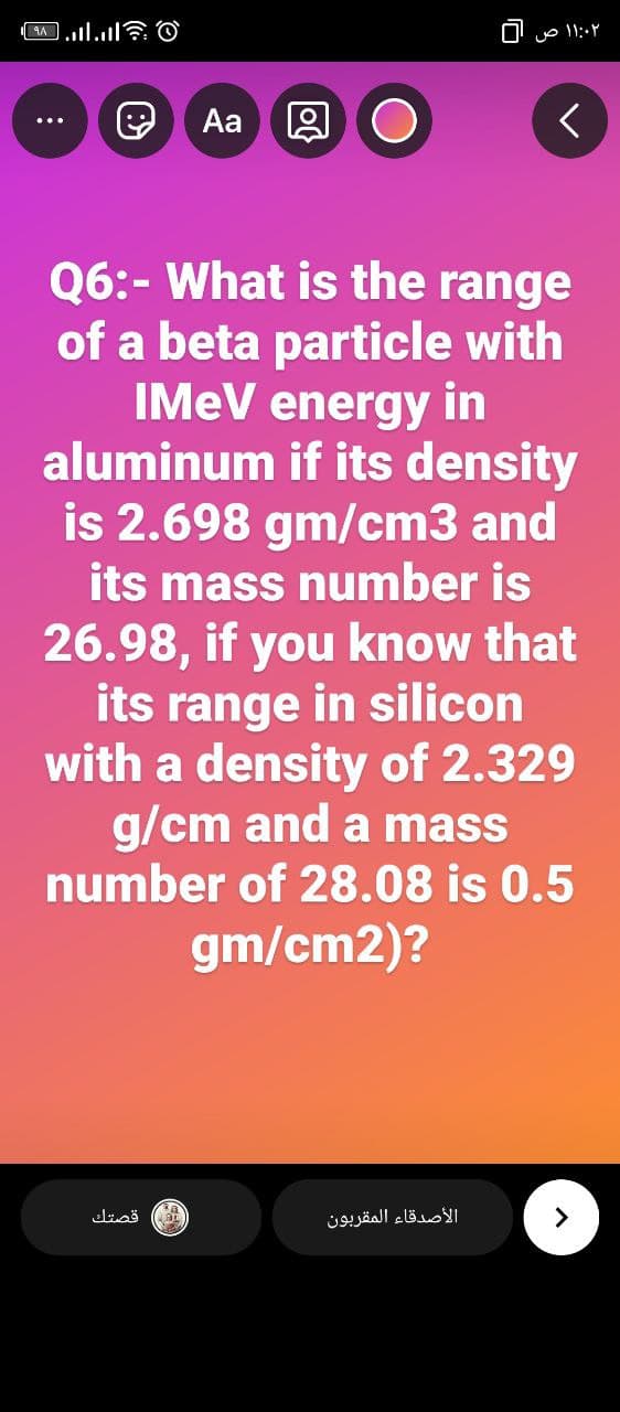 Aa 9
Q6:- What is the range
of a beta particle with
IMEV energy in
aluminum if its density
is 2.698 gm/cm3 and
its mass number is
26.98, if you know that
its range in silicon
with a density of 2.329
g/cm and a mass
number of 28.08 is 0.5
gm/cm2)?
قصتك
الأصدقاء المقربون
