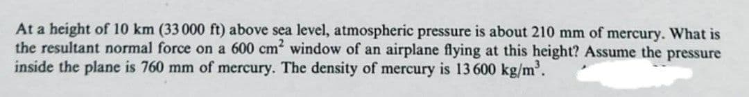 At a height of 10 km (33 000 ft) above sea level, atmospheric pressure is about 210 mm of mercury. What is
the resultant normal force on a 600 cm window of an airplane flying at this height? Assume the pressure
inside the plane is 760 mm of mercury. The density of mercury is 13 600 kg/m'.
