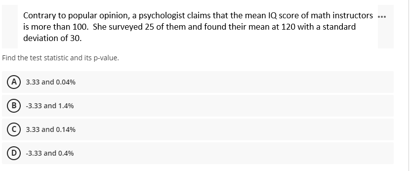 Contrary to popular opinion, a psychologist claims that the mean IQ score of math instructors ...
is more than 100. She surveyed 25 of them and found their mean at 120 with a standard
deviation of 30.
Find the test statistic and its p-value.
A) 3.33 and 0.04%
B) -3.33 and 1.4%
C) 3.33 and 0.14%
D) -3.33 and 0.4%