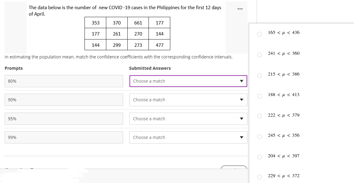 The data below is the number of new COVID-19 cases in the Philippines for the first 12 days
of April.
353
370
661
177
177
261
270
144
144
299
273
477
In estimating the population mean, match the confidence coefficients with the corresponding confidence intervals.
Prompts
Submitted Answers
80%
Choose a match
90%
Choose a match
95%
Choose a match
99%
Choose a match
165 μ< 436
241 < μ< 360
215386
188 << 413
222 < μ < 379
O245 μ< 356
204 < μ< 397
229 < μ < 372
O
