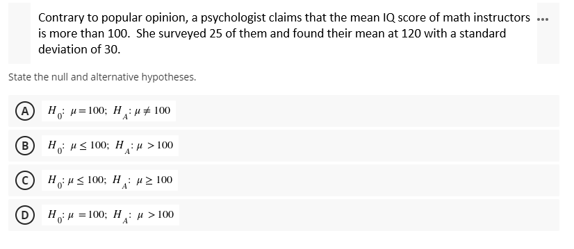 Contrary to popular opinion, a psychologist claims that the mean IQ score of math instructors
is more than 100. She surveyed 25 of them and found their mean at 120 with a standard
deviation of 30.
State the null and alternative hypotheses.
A Ha=100; H&#100
B
Ho ≤ 100; H: μ > 100
C
Hj R≤ 100; H : " 2 100
A
D
H₁ μ = 100; H₁ μ > 100