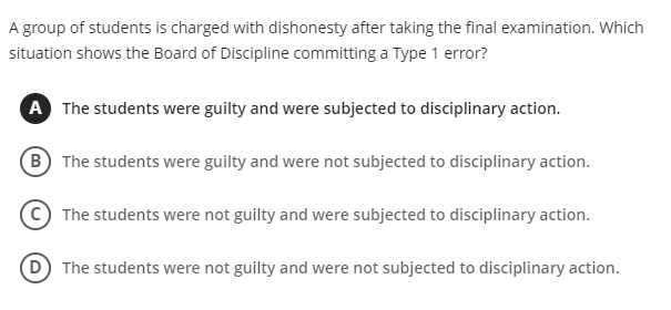 A group of students is charged with dishonesty after taking the final examination. Which
situation shows the Board of Discipline committing a Type 1 error?
A The students were guilty and were subjected to disciplinary action.
(B) The students were guilty and were not subjected to disciplinary action.
The students were not guilty and were subjected to disciplinary action.
(D) The students were not guilty and were not subjected to disciplinary action.