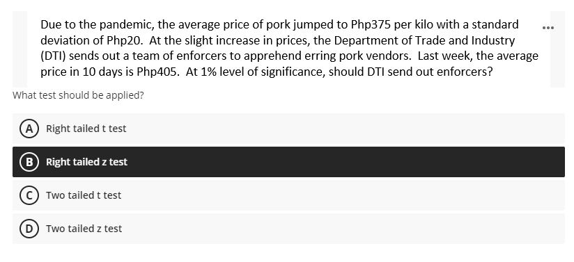 Due to the pandemic, the average price of pork jumped to Php375 per kilo with a standard
deviation of Php20. At the slight increase in prices, the Department of Trade and Industry
(DTI) sends out a team of enforcers to apprehend erring pork vendors. Last week, the average
price in 10 days is Php405. At 1% level of significance, should DTI send out enforcers?
What test should be applied?
A Right tailed t test
(B) Right tailed z test
Two tailed t test
(D) Two tailed z test