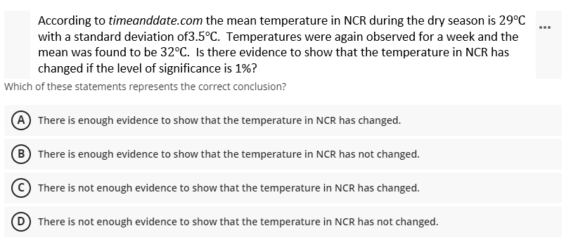 According to timeanddate.com the mean temperature in NCR during the dry season is 29°C
with a standard deviation of3.5°C. Temperatures were again observed for a week and the
mean was found to be 32°C. Is there evidence to show that the temperature in NCR has
changed if the level of significance is 1%?
Which of these statements represents the correct conclusion?
(A) There is enough evidence to show that the temperature in NCR has changed.
(B) There is enough evidence to show that the temperature in NCR has not changed.
There is not enough evidence to show that the temperature in NCR has changed.
(D) There is not enough evidence to show that the temperature in NCR has not changed.