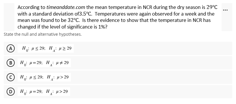 According to timeanddate.com the mean temperature in NCR during the dry season is 29°C
with a standard deviation of3.5°C. Temperatures were again observed for a week and the
mean was found to be 32°C. Is there evidence to show that the temperature in NCR has
changed if the level of significance is 1%?
State the null and alternative hypotheses.
(A H "≤29; H " 229
(В
Η : μ=29; Η: μ # 29
A
© Hu≤29; Hu>29
D
H₁ μ=29; H₁ μ>29
