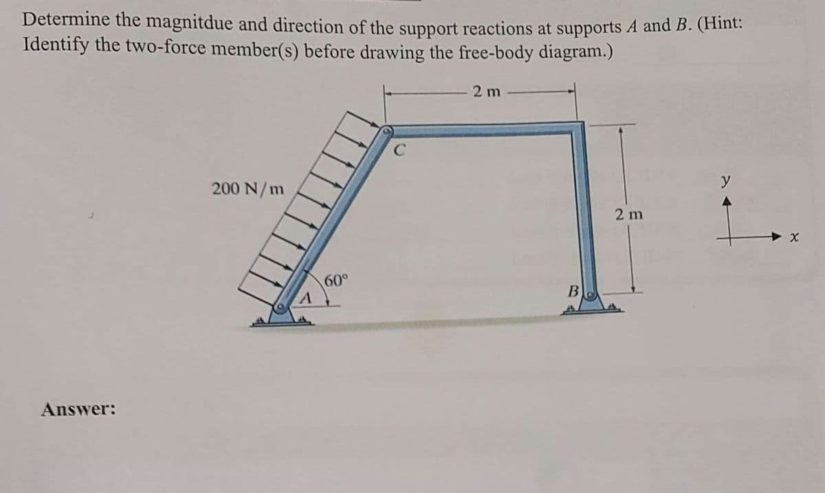 Determine the magnitdue and direction of the support reactions at supports A and B. (Hint:
Identify the two-force member(s) before drawing the free-body diagram.)
Answer:
200 N/m
60°
C
2 m
B
2 m
y
X