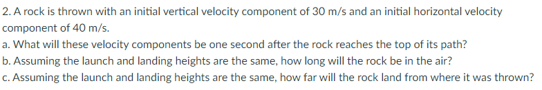 2. A rock is thrown with an initial vertical velocity component of 30 m/s and an initial horizontal velocity
component of 40 m/s.
a. What will these velocity components be one second after the rock reaches the top of its path?
b. Assuming the launch and landing heights are the same, how long will the rock be in the air?
c. Assuming the launch and landing heights are the same, how far will the rock land from where it was thrown?
