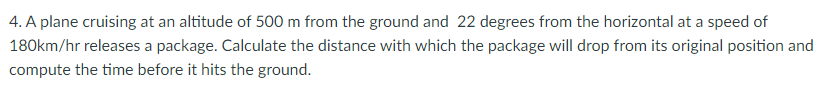 4. A plane cruising at an altitude of 500 m from the ground and 22 degrees from the horizontal at a speed of
180km/hr releases a package. Calculate the distance with which the package will drop from its original position and
compute the time before it hits the ground.
