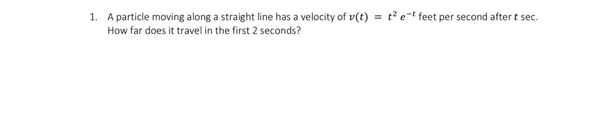 = t2 e-t feet per second after t sec.
1. A particle moving along a straight line has a velocity of v(t)
How far does it travel in the first 2 seconds?
