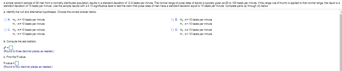 Asimple random sample of 38 men from a normally distributed population results in a standard deviation of 12.9 beats per minute The normal range of pulse rates of adults is typically given as 60 to 100 beats per minute. If the range rule of thumb is applied to that normal range, the result is a
standard deviation of 10 beats per minute. Use the sample results with a 0.10 significance level to test the claim that pulse rates of men have a standard deviation equal to 10 beats per minute Complete parts (a) through (d) below.
a Identify the nuland alternative hypotheses. Choose the correct answer below.
OB. H:0= 10 beats per minute
H:o<10 beats per minute
OA H: 0= 10 beats per minute
H: 0# 10 beats per minute
OC. H: G 10 beats per minute
OD. H: 02 10 beats per minute
H:G<10 beats per minute
H:0= 10 beats per minute
b. Compute the test statistic.
(Round to three decimal places as needed.)
c. Find the P-value.
Pvalue=O
Round to four decimal places as needed.)
