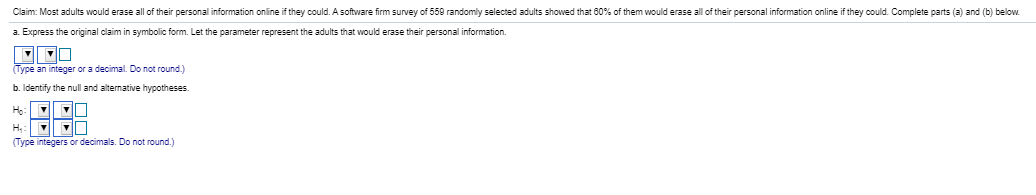 Claim: Most adults would erase all of their personal information online if they could. Asoftware firm survey of 559 randomly selected adults showed that 60% of them would erase all of their personal information online if they could. Complete parts (a) and (b) below
a Express the original claim in symbolic form. Let the parameter represent the adults that would erase their personal information.
(Type an integer or a decimal. Do not round.)
b. Identify the null and alternative hypotheses.
H.
(Type integers or decimals. Do not round.)
