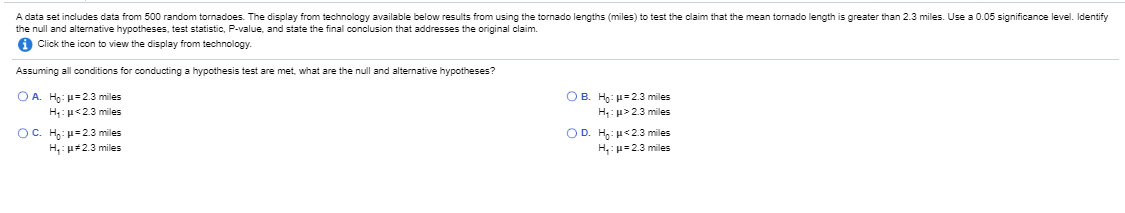 A data set includes data from 500 random tornadoes. The display from technology available below results from using the tornado lengths (miles) to test the claim that the mean tormado length is greater than 2.3 miles. Use a 0.05 significance level. Identify
the null and alternative hypotheses, test statistic, P-value, and state the final conclusion that addresses the original claim.
A Click the icon to view the display from technology.
Assuming all conditions for conducting a hypothesis test are met, what are the null and alternative hypotheses?
OA Ho: u=23 miles
H,:u<23 miles
OB. Hg: =23 miles
H: u>23 miles
OD. H,: u<23 miles
H,: u=23 miles
OC. H: u=23 miles
H, p#2.3 miles
