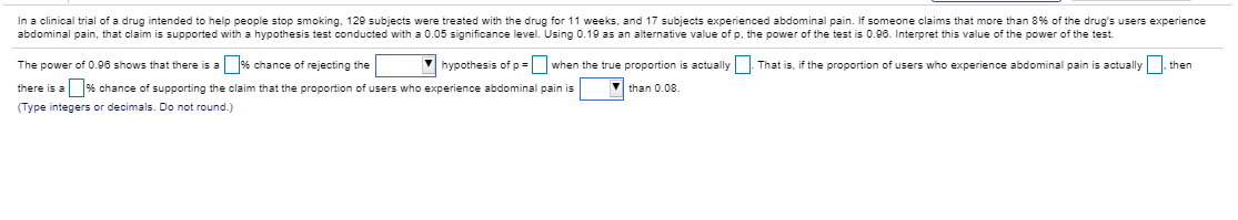 In a clinical trial of a drug intended to help people stop smoking. 129 subjects were treated with the drug for 11 weeks, and 17 subjects experienced abdominal pain. If someone claims that more than 8% of the drug's users experience
abdominal pain, that claim is supported with a hypothesis test conducted with a 0.05 significance level. Using 0.19 as an alternative value of p. the power of the test is 0.96. Interpret this value of the power of the test
The power of 0.00 shows that there is a % chance of rejecting the
V hypothesis of p = when the true proportion is actually That is, if the proportion of users who experience abdominal pain is actually then
there is a % chance of supporting the claim that the proportion of users who experience abdominal pain is
than 0.08.
(Type integers or decimals. Do not round.)
