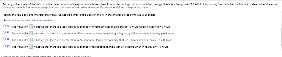 For a hypothesis test of the claim that the mean amount of sleep for adults is less than 9 hours, technology output shows that the hypothesis test has power of 0.4815 of supporting the claim that u<O hours of sleep when the actual
population mean is 7.0 hours of sleep. Interpret this value of the power, then identify the value of B and interpret that value.
Identify the value of B and interpret that value. Select the correct choice below and fill in the answer box to complete your choice.
(Round to four decimal places as needed.)
O A. The value B= indicates that there is a less than 50% chance of incorrectly recognizing that u<O hours when in reality µ=9 hours.
O B. The value B= indicates that there is a greater than 50% chance of incorrectly recognizing that u<O hours when in reality H=9 hours.
OC. The value ß =
indicates that there is a greater than 50% chance of failing to recognize that u<9 hours when in reality u=7.0 hours.
OD. The value ß =
indicates that there is a less than 50% chance of failing to recognize that u<o hours when in reality p=7.0 hours
