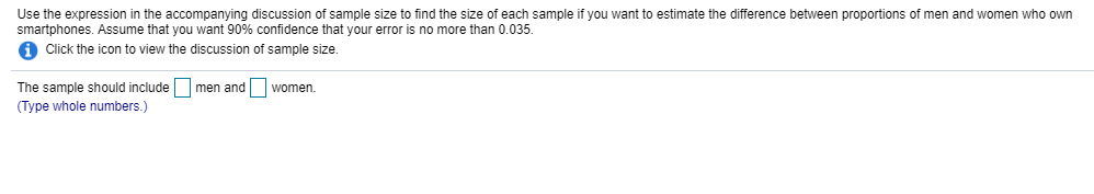 Use the expression in the accompanying discussion of sample size to find the size of each sample if you want to estimate the difference between proportions of men and women who own
smartphones. Assume that you want 90% confidence that your error is no more than 0.035.
A Click the icon to view the discussion of sample size.
The sample should include men and women.
(Type whole numbers.)
