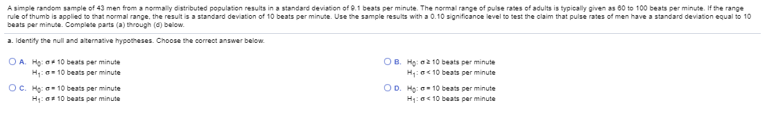 A simple random sample of 43 men from a normally distributed population results in a standard deviation of 9.1 beats per minute. The normal range of pulse rates of adults is typically given as 60 to 100 beats per minute. If the range
rule of thumb is applied to that normal range, the result is a standard deviation of 10 beats per minute. Use the sample results with a 0.10 significance level to test the claim that pulse rates of men have a standard deviation equal to 10
beats per minute. Complete parts (a) through (d) below.
a. Identify the null and alternative hypotheses. Choose the correct answer below.
O B. Ho: a2 10 beats per minute
H:a<10 beats per minute
O A. Ho: a 10 beats per minute
H:0= 10 beats per minute
Oc. Ho: a 10 beats per minute
O D. Ho: a = 10 beats per minute
H1: a< 10 beats per minute
H: aF 10 beats per minute
