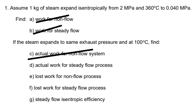 1. Assume 1 kg of steam expand isentropically from 2 MPa and 360°C to 0.040 MPa.
Find: a) work fer TION-flow
b) wonkeTor steady flow
If the steam expands to same exhaust pressure and at 100°C, find:
c) actual workernonalow system
d) actual work for steady flow process
e) lost work for non-flow process
f) lost work for steady flow process
g) steady flow isentropic efficiency
