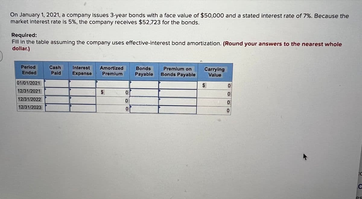 On January 1, 2021, a company issues 3-year bonds with a face value of $50,000 and a stated interest rate of 7%. Because the
market interest rate is 5%, the company receives $52,723 for the bonds.
Required:
Fill in the table assuming the company uses effective-interest bond amortization. (Round your answers to the nearest whole
dollar.)
Period
Ended
01/01/2021
12/31/2021
12/31/2022
12/31/2023
Cash Interest Amortized
Paid Expense Premium
$
0
0:
0
Bonds
Payable
DAMALA
Premium on
Bonds Payable
Carrying
Value
$
0
0
0
0
6
C
C
es