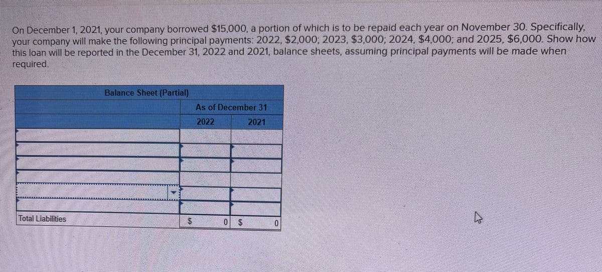 On December 1, 2021, your company borrowed $15,000, a portion of which is to be repaid each year on November 30. Specifically,
your company will make the following principal payments: 2022, $2,000; 2023, $3,000; 2024, $4,000; and 2025, $6,000. Show how
this loan will be reported in the December 31, 2022 and 2021, balance sheets, assuming principal payments will be made when
required.
Total Liabilities
Balance Sheet (Partial)
$
As of December 31
2022
2021
0
0
4