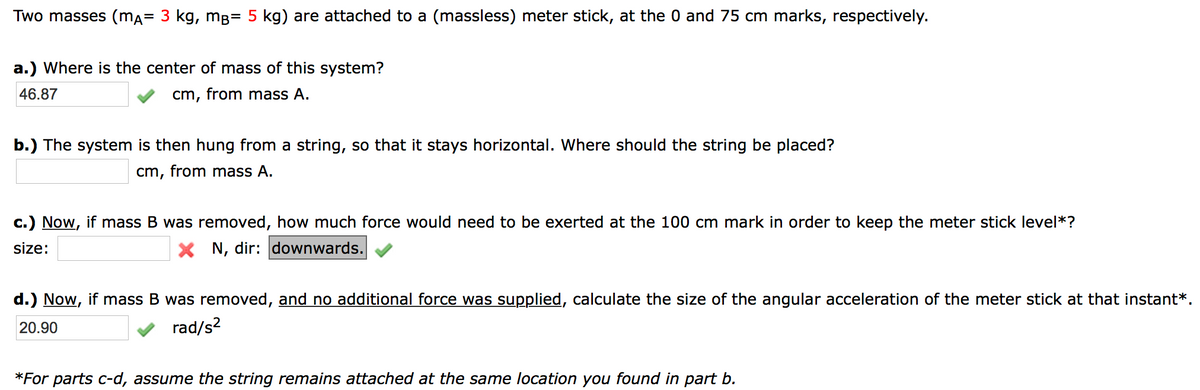 Two masses (mA= 3 kg, mB= 5 kg) are attached to a (massless) meter stick, at the 0 and 75 cm marks, respectively.
a.) Where is the center of mass of this system?
46.87
cm, from mass A.
b.) The system is then hung from a string, so that it stays horizontal. Where should the string be placed?
cm, from mass A.
c.) Now, if mass B was removed, how much force would need to be exerted at the 100 cm mark in order to keep the meter stick level*?
size:
X N, dir: downwards.
d.) Now, if mass B was removed, and no additional force was supplied, calculate the size of the angular acceleration of the meter stick at that instant*.
20.90
rad/s?
*For parts c-d, assume the string remains attached at the same location you found in part b.
