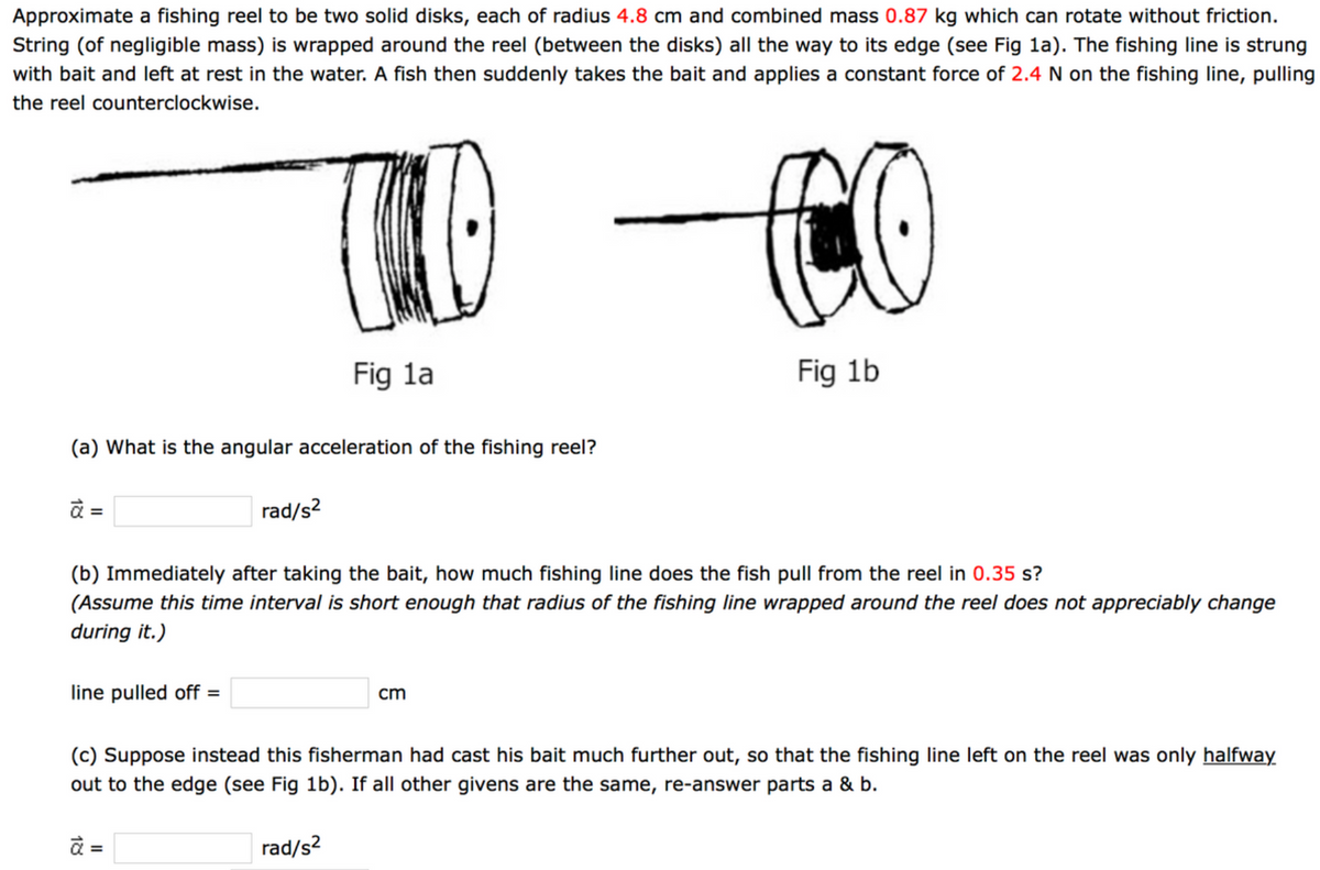 Approximate a fishing reel to be two solid disks, each of radius 4.8 cm and combined mass 0.87 kg which can rotate without friction.
String (of negligible mass) is wrapped around the reel (between the disks) all the way to its edge (see Fig la). The fishing line is strung
with bait and left at rest in the water. A fish then suddenly takes the bait and applies a constant force of 2.4 N on the fishing line, pulling
the reel counterclockwise.
Fig la
Fig 1b
(a) What is the angular acceleration of the fishing reel?
rad/s?
%3D
(b) Immediately after taking the bait, how much fishing line does the fish pull from the reel in 0.35 s?
(Assume this time interval is short enough that radius of the fishing line wrapped around the reel does not appreciably change
during it.)
line pulled off =
cm
(c) Suppose instead this fisherman had cast his bait much further out, so that the fishing line left on the reel was only halfway
out to the edge (see Fig 1b). If all other givens are the same, re-answer parts a & b.
=
rad/s?
18

