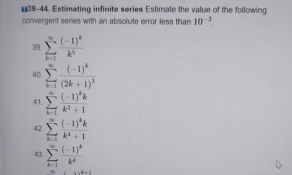 T39-44. Estimating infinite series Estimate the value of the following
-3
convergent series with an absolute error less than 10
(-1)*
39.
k5
(-1)*
40.
(2k + 1)°
(-1)*k
41.
k2 +1
(-1)*k
k4 +1
42.
(-1)*
kk
43.
1k+1
080
IM: IM: IM: IM: II
