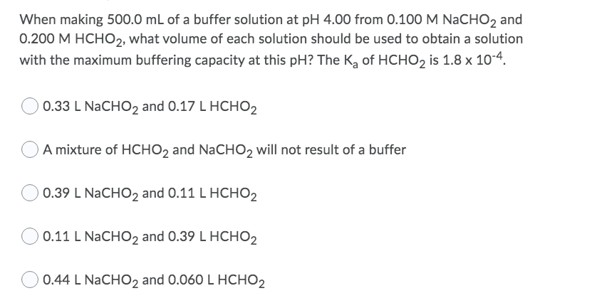 When making 500.0 mL of a buffer solution at pH 4.00 from 0.100 M NaCHO2 and
0.200 M HCHO2, what volume of each solution should be used to obtain a solution
with the maximum buffering capacity at this pH? The K, of HCHO2 is 1.8 x 10-4.
0.33 L NaCHO2 and 0.17 L HCHO2
A mixture of HCHO2 and NaCHO, will not result of a buffer
0.39 L NaCHO2 and 0.11 L HCHO2
0.11 L NaCHO2 and 0.39 L HCHO2
0.44 L NaCHO2 and 0.060 L HCHO2
