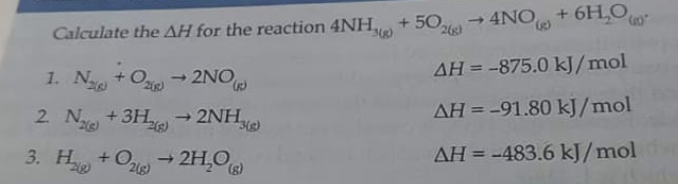 4NO + 6H,O
Calculate the AH for the reaction 4NH,ve) + 50e
1. N +O 2NO
+ Oze)
AH = -875.0 kJ/mol
2 N +3H,
- 2NH,
AH = -91.80 kJ/mol
3. H +O 2H,O
AH = -483.6 kJ/mol
%3D
