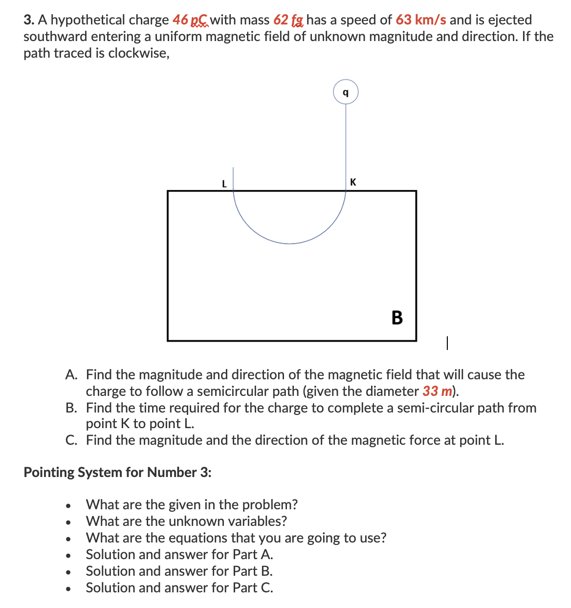 3. A hypothetical charge 46 pC with mass 62 fg has a speed of 63 km/s and is ejected
southward entering a uniform magnetic field of unknown magnitude and direction. If the
path traced is clockwise,
K
В
A. Find the magnitude and direction of the magnetic field that will cause the
charge to follow a semicircular path (given the diameter 33 m).
B. Find the time required for the charge to complete a semi-circular path from
point K to point L.
C. Find the magnitude and the direction of the magnetic force at point L.
Pointing System for Number 3:
What are the given in the problem?
What are the unknown variables?
What are the equations that you are going to use?
Solution and answer for Part A.
Solution and answer for Part B.
Solution and answer for Part C.
