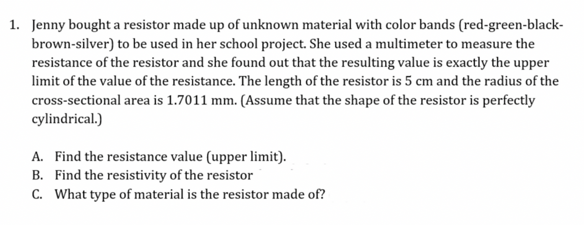 1. Jenny bought a resistor made up of unknown material with color bands (red-green-black-
brown-silver) to be used in her school project. She used a multimeter to measure the
resistance of the resistor and she found out that the resulting value is exactly the upper
limit of the value of the resistance. The length of the resistor is 5 cm and the radius of the
cross-sectional area is 1.7011 mm. (Assume that the shape of the resistor is perfectly
cylindrical.)
A. Find the resistance value (upper limit).
B. Find the resistivity of the resistor
C. What type of material is the resistor made of?

