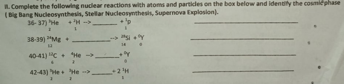 II. Complete the following nuclear reactions with atoms and particles on the box below and identify the cosmic phase
( Big Bang Nucleosynthesis, Stellar Nucleosynthesis, Supernova Explosion).
36- 37) ³He
+ ?H --
+'p
1
38-39) 24M8 +
28Si + °Y
12
14
40-41) 12C + He --> +°Y
6.
42-43) He + 3He -
+ 2 H
