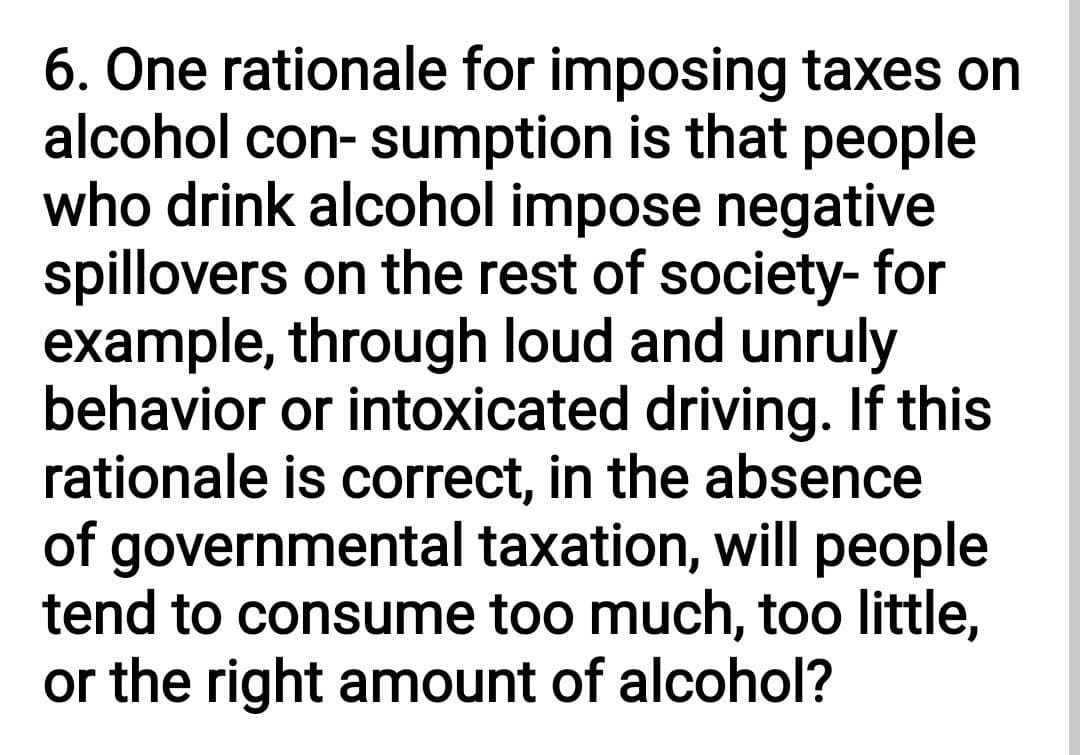 6. One rationale for imposing taxes on
alcohol con- sumption is that people
who drink alcohol impose negative
spillovers on the rest of society- for
example, through loud and unruly
behavior or intoxicated driving. If this
rationale is correct, in the absence
of governmental taxation, will people
tend to consume too much, too little,
or the right amount of alcohol?
