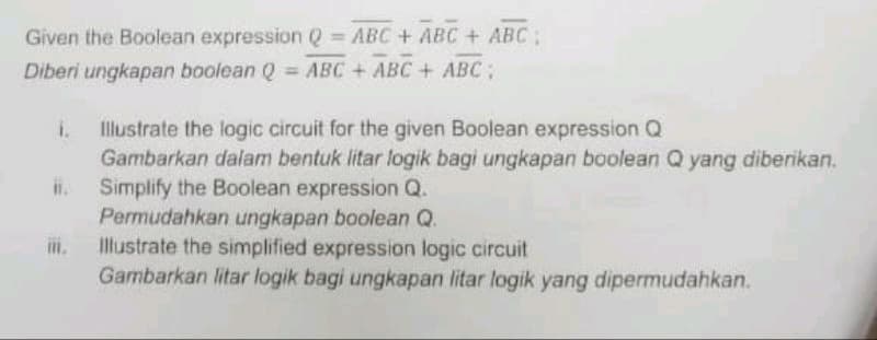 Given the Boolean expression Q = ABC + ABC + ABC:
Diberi ungkapan boolean Q = ABC + ABC + ABC;
i. Illustrate the logic circuit for the given Boolean expression Q
Gambarkan dalam bentuk litar logik bagi ungkapan boolean Q yang diberikan.
Simplify the Boolean expression Q.
m.
Permudahkan ungkapan boolean Q.
Illustrate the simplified expression logic circuit
Gambarkan litar logik bagi ungkapan litar logik yang dipermudahkan.